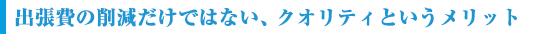 出張費の削減だけではない、クオリティというメリット